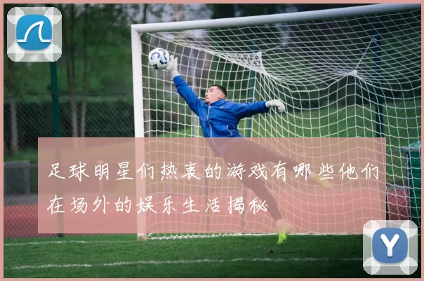 足球明星们热衷的游戏有哪些他们在场外的娱乐生活揭秘