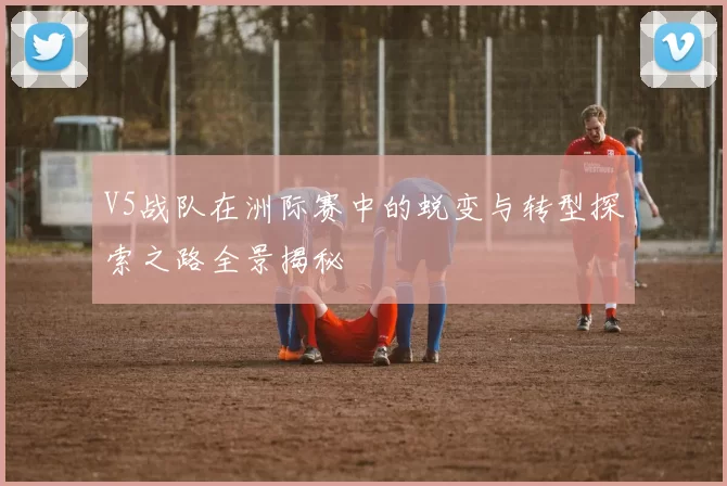 V5战队在洲际赛中的蜕变与转型探索之路全景揭秘