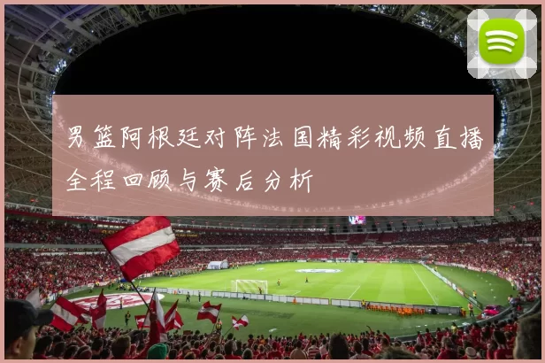 男篮阿根廷对阵法国精彩视频直播全程回顾与赛后分析