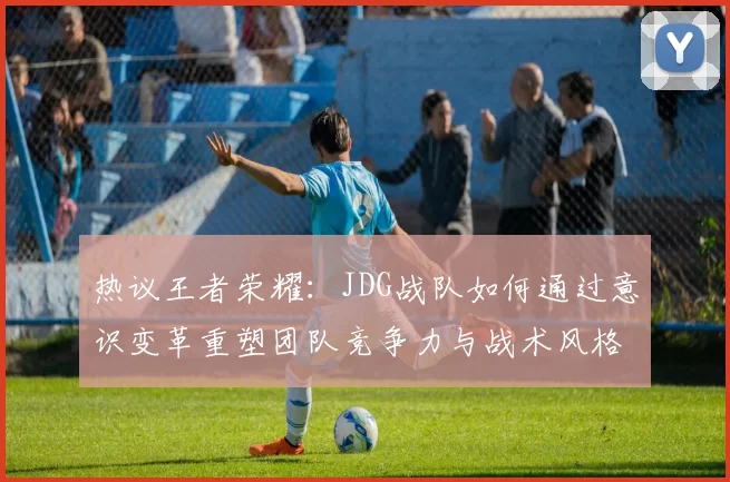 热议王者荣耀：JDG战队如何通过意识变革重塑团队竞争力与战术风格