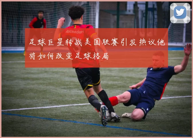 足球巨星转战美国联赛引发热议他将如何改变足球格局