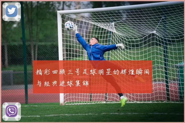 精彩回顾三号足球明星的辉煌瞬间与经典进球集锦