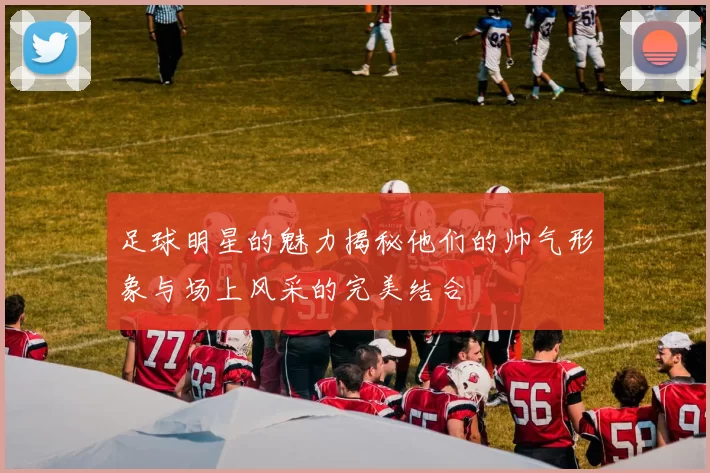 足球明星的魅力揭秘他们的帅气形象与场上风采的完美结合