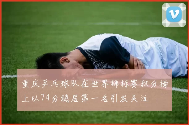 重庆乒乓球队在世界锦标赛积分榜上以74分稳居第一名引发关注