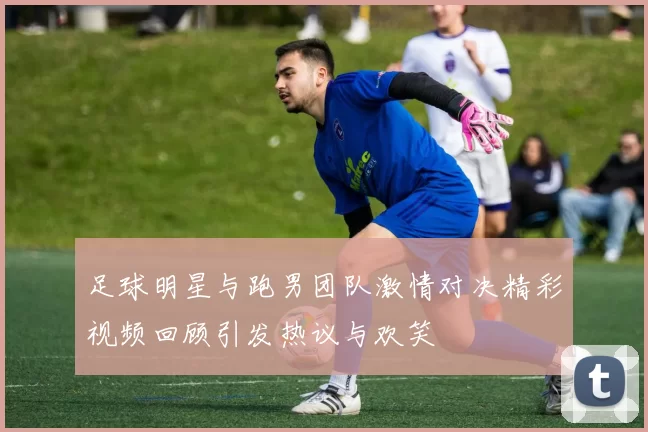 足球明星与跑男团队激情对决精彩视频回顾引发热议与欢笑