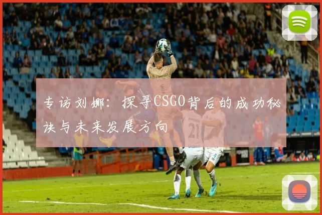 专访刘娜：探寻CSGO背后的成功秘诀与未来发展方向