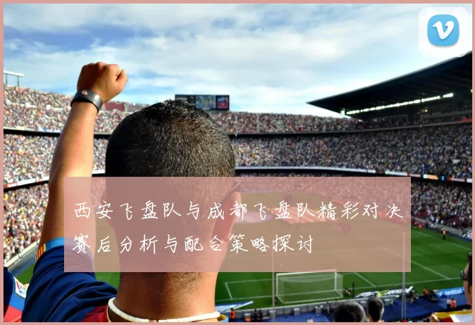 西安飞盘队与成都飞盘队精彩对决赛后分析与配合策略探讨