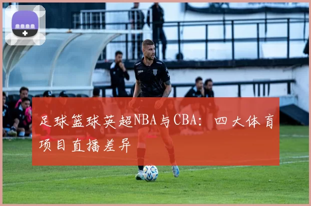 足球篮球英超NBA与CBA：四大体育项目直播差异