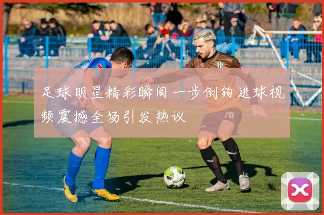 足球明星精彩瞬间一步倒钩进球视频震撼全场引发热议