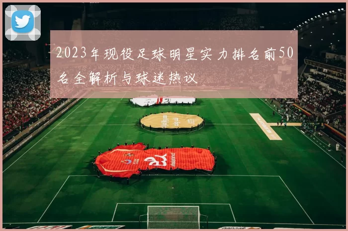 2023年现役足球明星实力排名前50名全解析与球迷热议