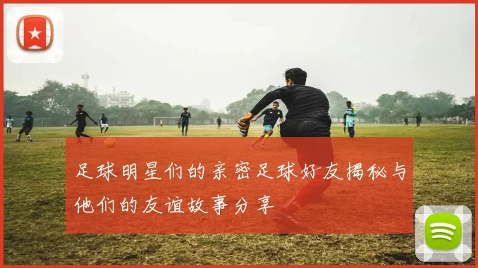 足球明星们的亲密足球好友揭秘与他们的友谊故事分享