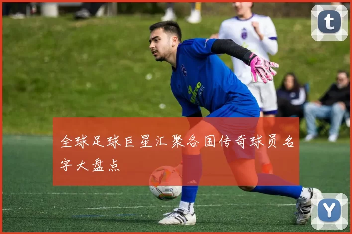 全球足球巨星汇聚各国传奇球员名字大盘点