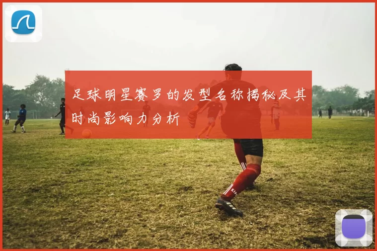 足球明星赛罗的发型名称揭秘及其时尚影响力分析