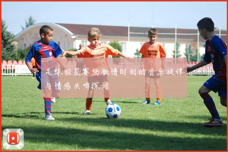 足球明星赛场激情时刻的音乐旋律与情感共鸣探讨