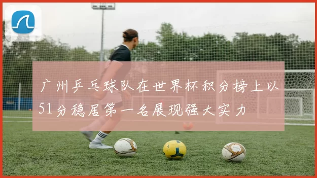 广州乒乓球队在世界杯积分榜上以51分稳居第一名展现强大实力