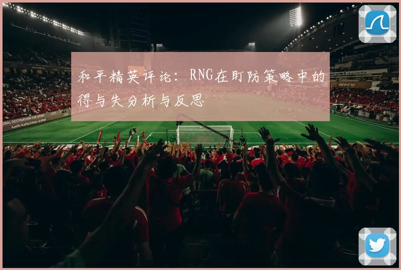 和平精英评论：RNG在盯防策略中的得与失分析与反思