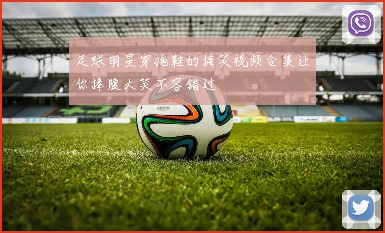 足球明星穿拖鞋的搞笑视频合集让你捧腹大笑不容错过