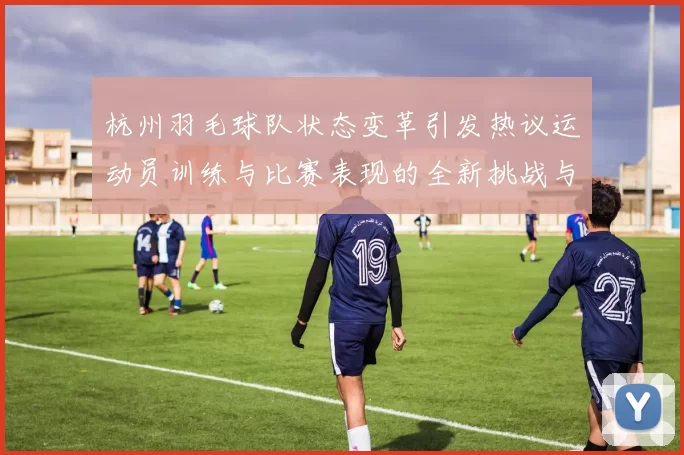 杭州羽毛球队状态变革引发热议运动员训练与比赛表现的全新挑战与机遇