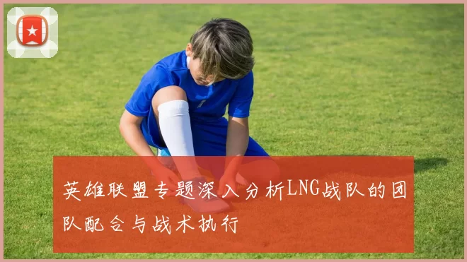 英雄联盟专题深入分析LNG战队的团队配合与战术执行