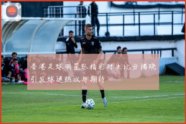 香港足球明星队精彩对决比分揭晓引发球迷热议与期待