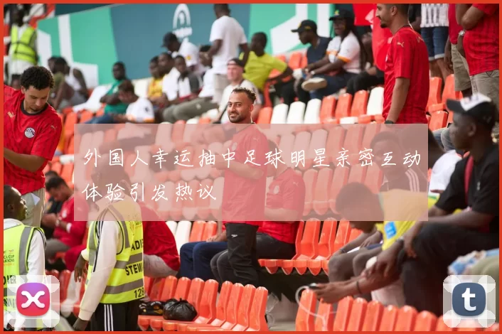 外国人幸运抽中足球明星亲密互动体验引发热议
