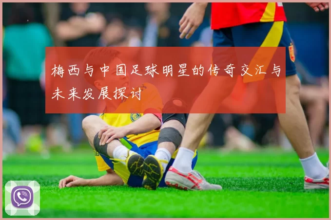 梅西与中国足球明星的传奇交汇与未来发展探讨