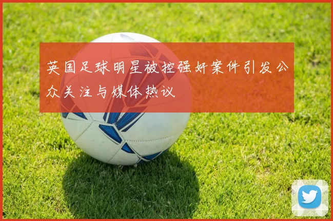 英国足球明星被控强奸案件引发公众关注与媒体热议