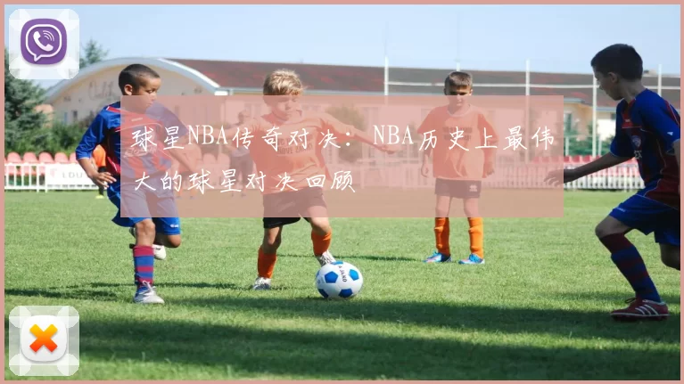 球星NBA传奇对决：NBA历史上最伟大的球星对决回顾