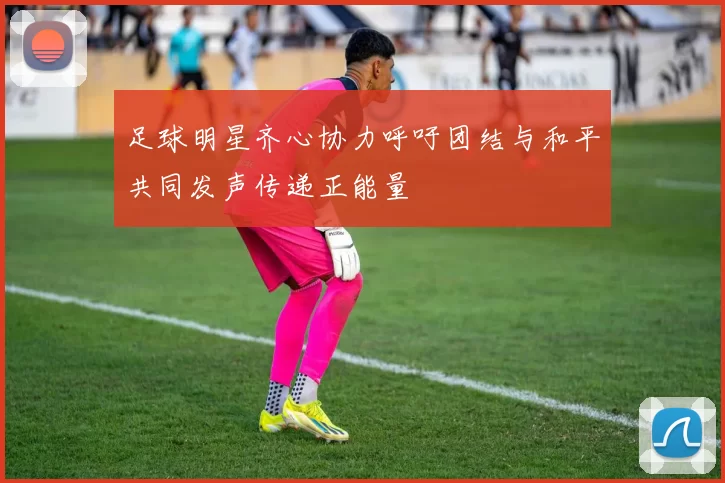 足球明星齐心协力呼吁团结与和平共同发声传递正能量