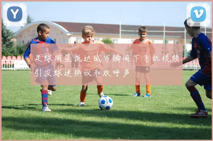 足球明星抵达城市瞬间下飞机视频引发球迷热议和欢呼声