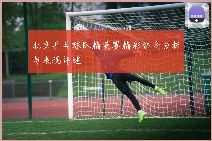 北京乒乓球队精英赛精彩配合分析与表现评述