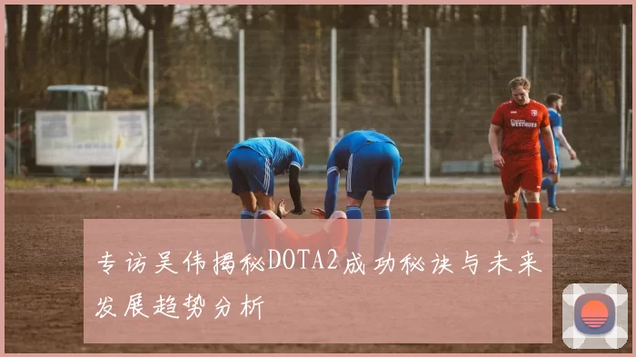 专访吴伟揭秘DOTA2成功秘诀与未来发展趋势分析