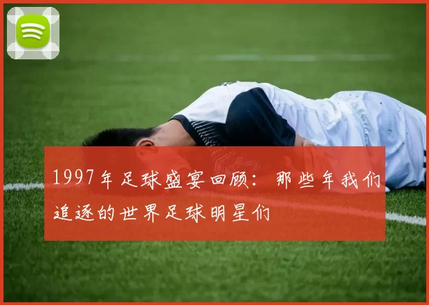 1997年足球盛宴回顾：那些年我们追逐的世界足球明星们