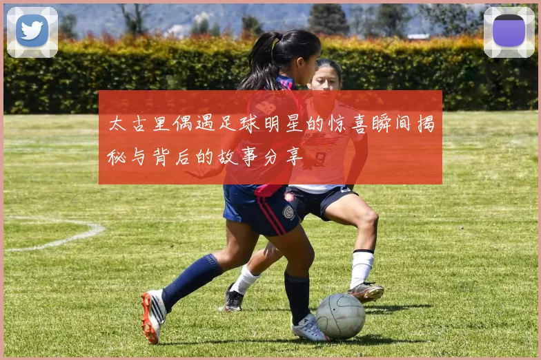 太古里偶遇足球明星的惊喜瞬间揭秘与背后的故事分享