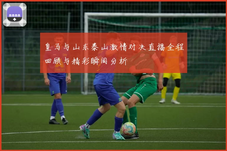 皇马与山东泰山激情对决直播全程回顾与精彩瞬间分析