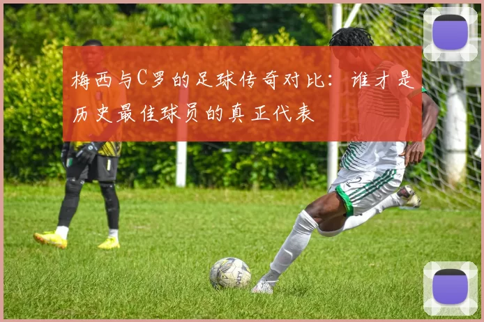 梅西与C罗的足球传奇对比：谁才是历史最佳球员的真正代表