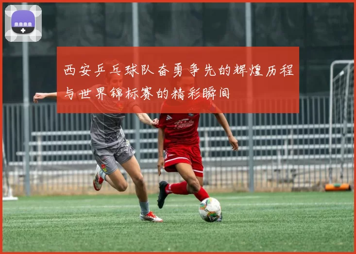 西安乒乓球队奋勇争先的辉煌历程与世界锦标赛的精彩瞬间
