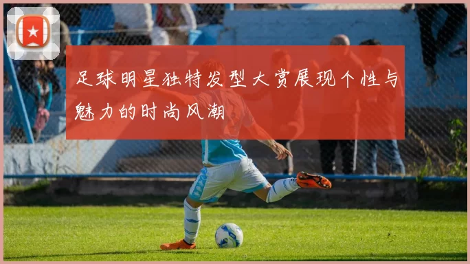 足球明星独特发型大赏展现个性与魅力的时尚风潮