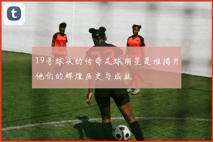 19号球衣的传奇足球明星是谁揭开他们的辉煌历史与成就