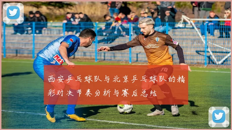 西安乒乓球队与北京乒乓球队的精彩对决节奏分析与赛后总结