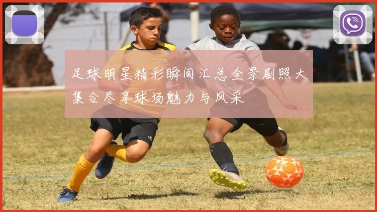 足球明星精彩瞬间汇总全景剧照大集合尽享球场魅力与风采