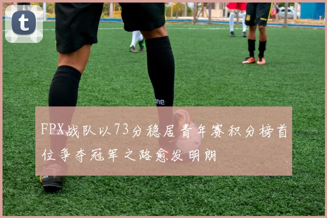 FPX战队以73分稳居青年赛积分榜首位争夺冠军之路愈发明朗