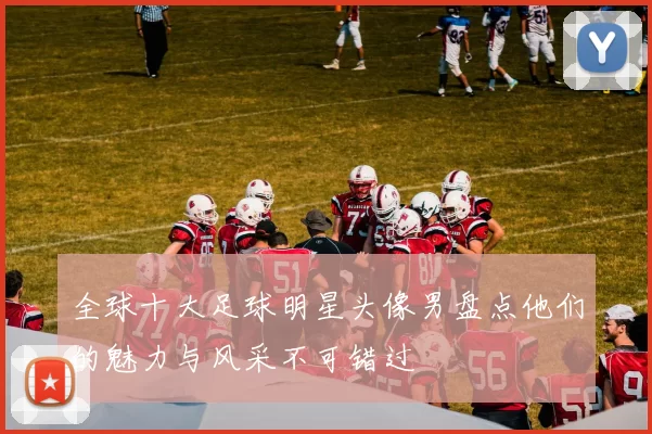 全球十大足球明星头像男盘点他们的魅力与风采不可错过