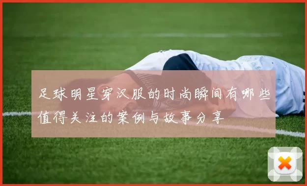 足球明星穿汉服的时尚瞬间有哪些值得关注的案例与故事分享