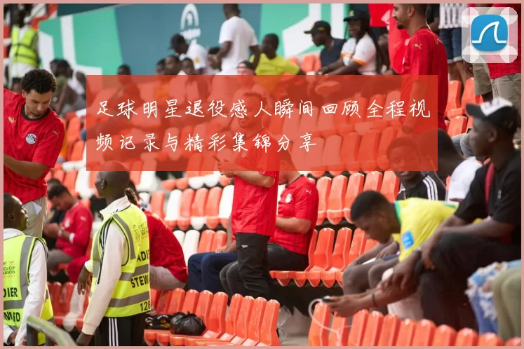 足球明星退役感人瞬间回顾全程视频记录与精彩集锦分享