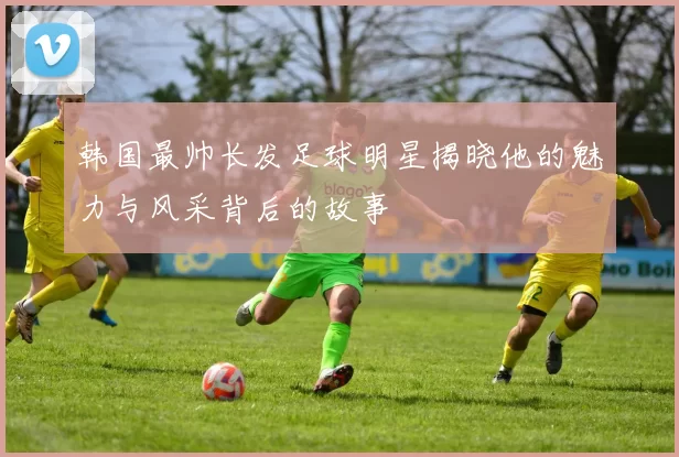韩国最帅长发足球明星揭晓他的魅力与风采背后的故事