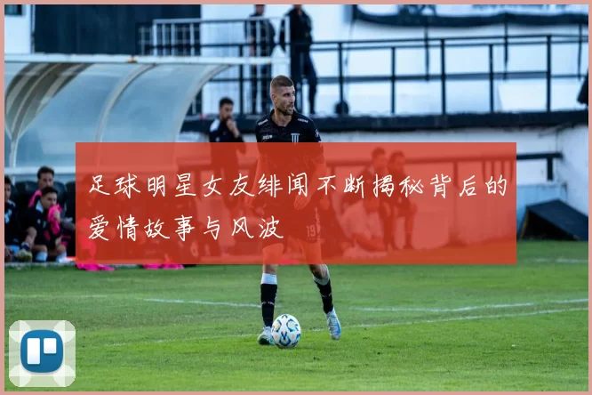 足球明星女友绯闻不断揭秘背后的爱情故事与风波