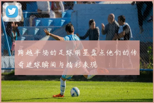 跨越半场的足球明星盘点他们的传奇进球瞬间与精彩表现
