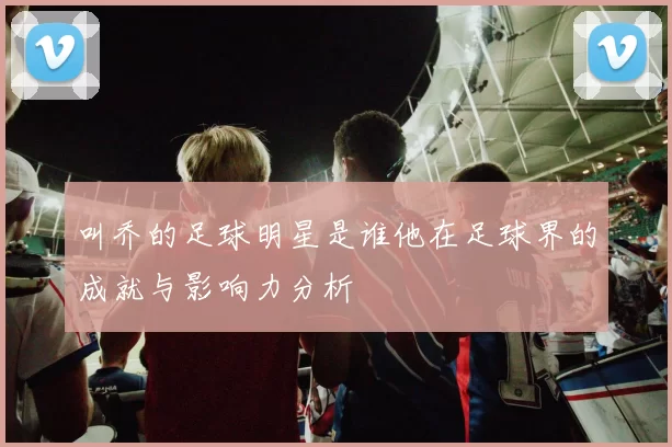 叫乔的足球明星是谁他在足球界的成就与影响力分析