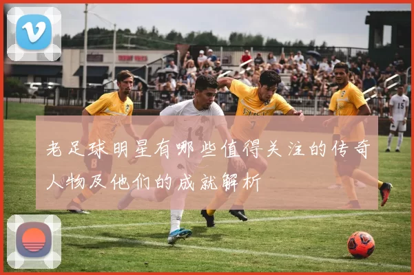 老足球明星有哪些值得关注的传奇人物及他们的成就解析